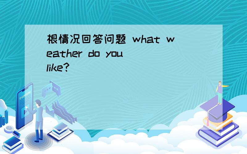 根情况回答问题 what weather do you like?