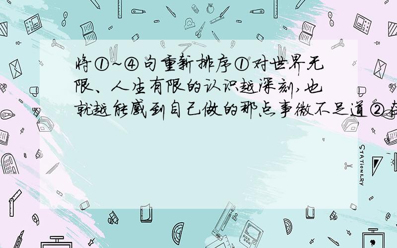 将①~④句重新排序①对世界无限、人生有限的认识越深刻,也就越能感到自己做的那点事微不足道②在我看来,谦虚其实更多是一种人生的自省③一个人越是知识渊博、才华出众、成就非凡,她