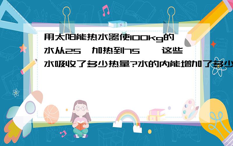 用太阳能热水器使100kg的水从25℃加热到75℃,这些水吸收了多少热量?水的内能增加了多少?