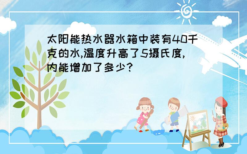 太阳能热水器水箱中装有40千克的水,温度升高了5摄氏度,内能增加了多少?