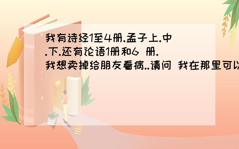 我有诗经1至4册.孟子上.中.下.还有论语1册和6 册.我想卖掉给朋友看病..请问 我在那里可以卖掉啊?