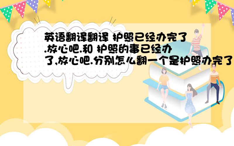 英语翻译翻译 护照已经办完了.放心吧.和 护照的事已经办了,放心吧.分别怎么翻一个是护照办完了 一个是护照的事都办完了（即,相关护照所有的事,不一定是申请护照,