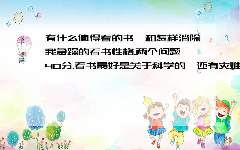 有什么值得看的书,和怎样消除我急躁的看书性格.两个问题,40分.看书最好是关于科学的,还有灾难小说,和作文（哲理性超强的,少见的道理）达得好,再加20好点的啊,我还没有看见满眼的答案