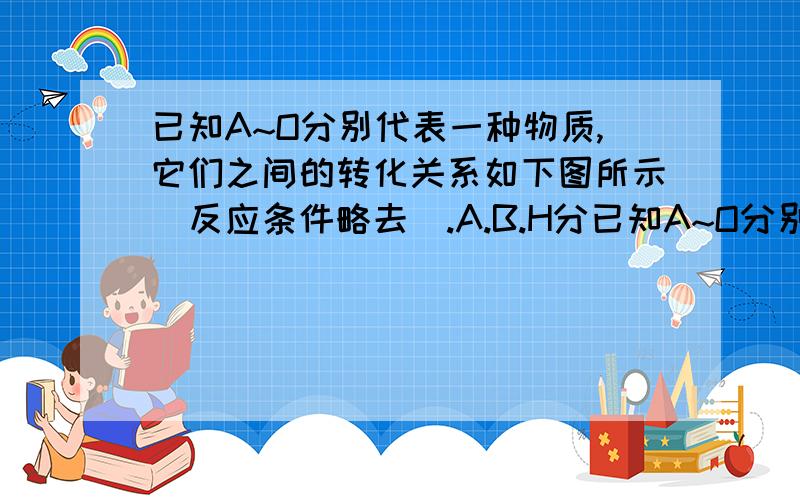 已知A~O分别代表一种物质,它们之间的转化关系如下图所示(反应条件略去).A.B.H分已知A~O分别代表一种物质,它们之间的转化关系如下图所示（反应条件略去）.A.B.H分别是由短周期元素组成的单