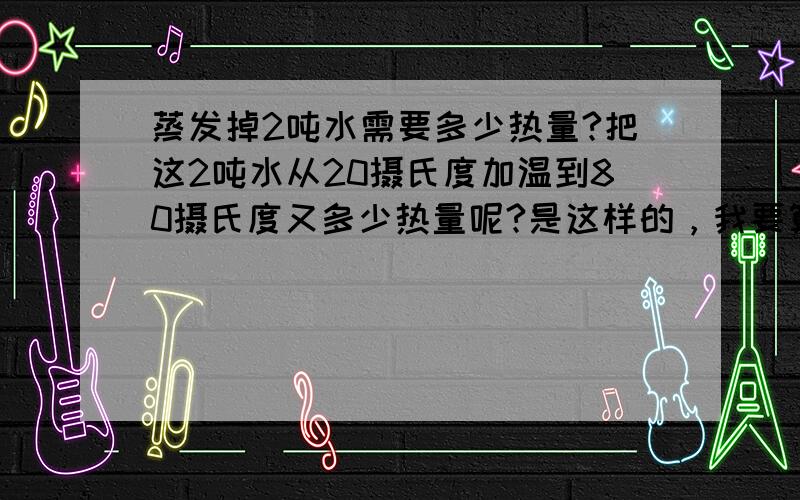 蒸发掉2吨水需要多少热量?把这2吨水从20摄氏度加温到80摄氏度又多少热量呢?是这样的，我要算类似烤烟房的东西，需要将潮湿的物品弄干，但是温度有不能超过80。