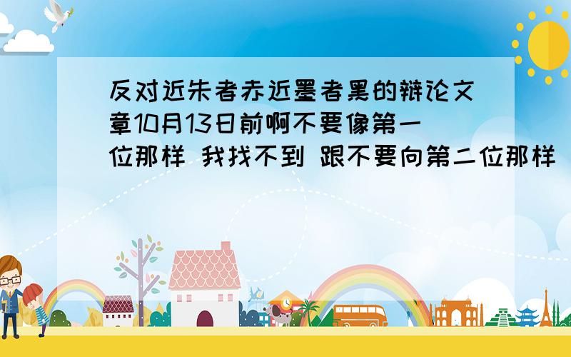 反对近朱者赤近墨者黑的辩论文章10月13日前啊不要像第一位那样 我找不到 跟不要向第二位那样 第三位纯属废话我支持就是濯清涟而不妖反对近朱者赤近墨者黑