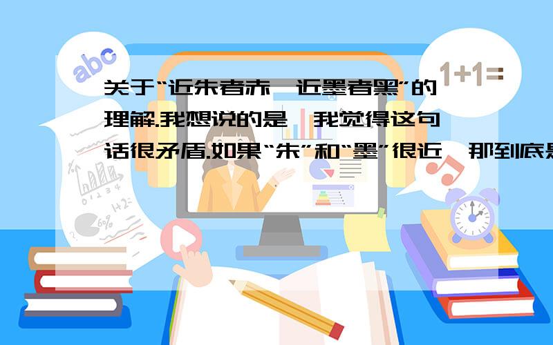 关于“近朱者赤,近墨者黑”的理解.我想说的是,我觉得这句话很矛盾.如果“朱”和“墨”很近,那到底是“朱”近“墨”会“黑”还是“墨”近“朱”会“赤”呢?