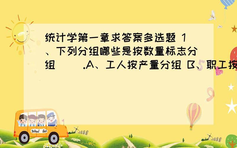 统计学第一章求答案多选题 1、下列分组哪些是按数量标志分组( ).A、工人按产量分组 B、职工按工龄分组 C、学生按健康状况分组 D、企业按隶属关系分组 E、科技人员按职称分组 3、计算平