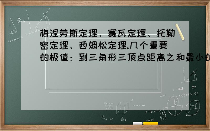 梅涅劳斯定理、赛瓦定理、托勒密定理、西姆松定理.几个重要的极值：到三角形三顶点距离之和最小的点——费马点.到三角形三顶点距离的平方和最小的点——重心.三角形内到三边距离之