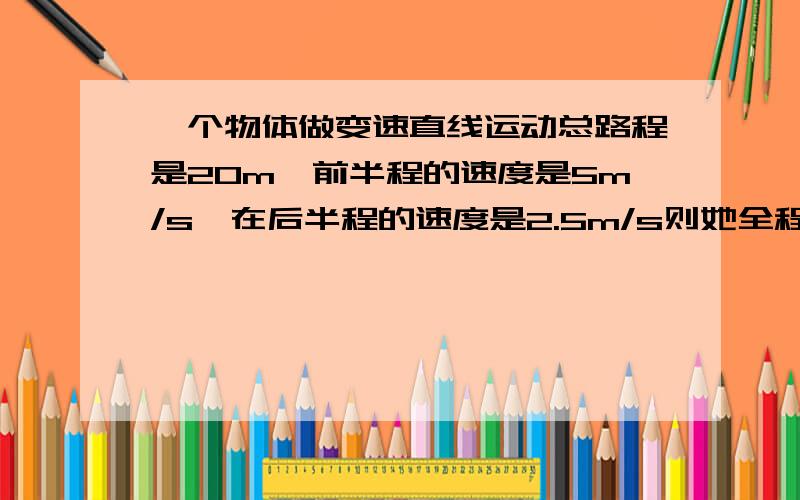 一个物体做变速直线运动总路程是20m,前半程的速度是5m/s,在后半程的速度是2.5m/s则她全程用的时间是 s,全程的平均速度是——m/s 个人认为是6 3分之10