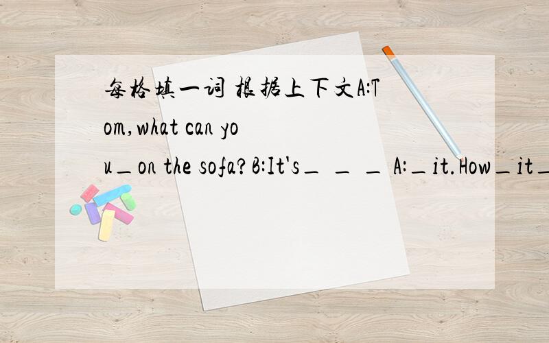 每格填一词 根据上下文A:Tom,what can you_on the sofa?B:It's_ _ _ A:_it.How_it_?B:It's_ _ _ .A:Is it_toy monkey?B:No,it's_toy monkey.