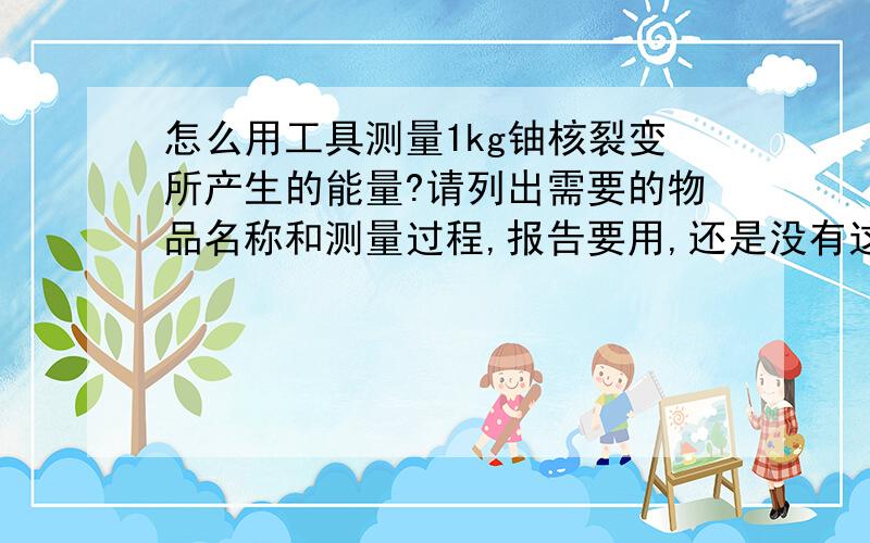 怎么用工具测量1kg铀核裂变所产生的能量?请列出需要的物品名称和测量过程,报告要用,还是没有这种测释放能量的工具。