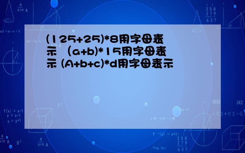 (125+25)*8用字母表示 （a+b)*15用字母表示 (A+b+c)*d用字母表示