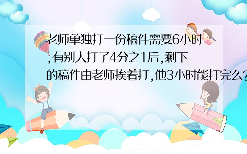 老师单独打一份稿件需要6小时,有别人打了4分之1后,剩下的稿件由老师挨着打,他3小时能打完么?说明理由.