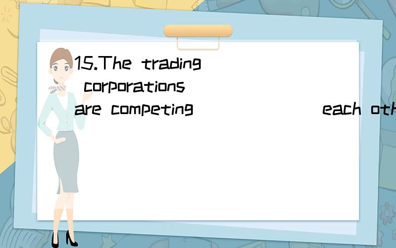 15.The trading corporations are competing ______ each other _____ the European market.A.with …of B.with…for C.about … for D.among …of 6.You can see the house _____ for years.A.isn’t painted B.hasn’t paintedC.hasn’t been painted D.hadn