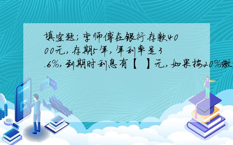 填空题；李师傅在银行存款4000元,存期5年,年利率是3.6%,到期时利息有【 】元,如果按20%缴纳税【 】元.