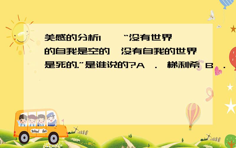 美感的分析1 、 “没有世界的自我是空的,没有自我的世界是死的.”是谁说的?A ． 梯利希 B ． 席勒 C ． 黑格尔 D ． 汤因比 2 、 “其发窍之最精处,是人心一点灵明”是谁说的?A ． 王阳明 B