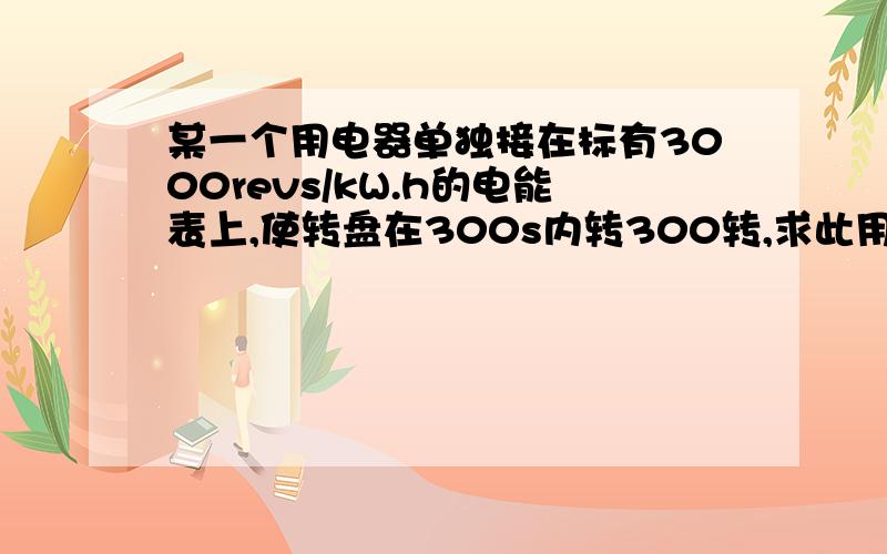 某一个用电器单独接在标有3000revs/kW.h的电能表上,使转盘在300s内转300转,求此用电器的电功率.(急!）