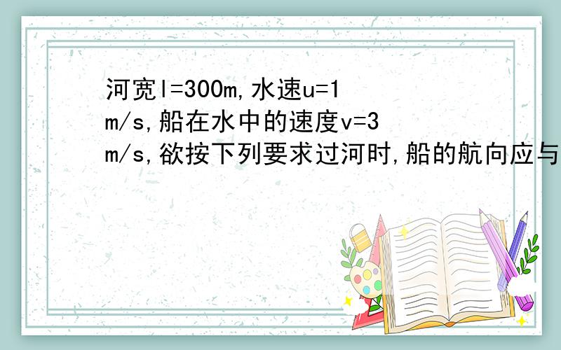 河宽l=300m,水速u=1m/s,船在水中的速度v=3m/s,欲按下列要求过河时,船的航向应与河岸成多大角度?过河时间是多少?（1）到达正对岸上游100m处.正对对岸上游100m处，注意“上游”