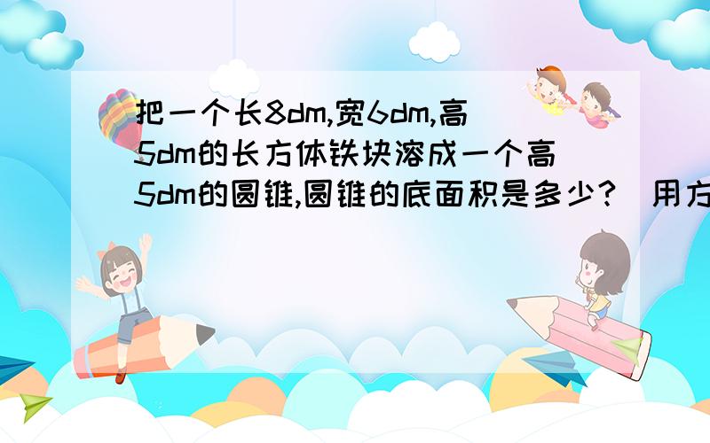 把一个长8dm,宽6dm,高5dm的长方体铁块溶成一个高5dm的圆锥,圆锥的底面积是多少?（用方程）