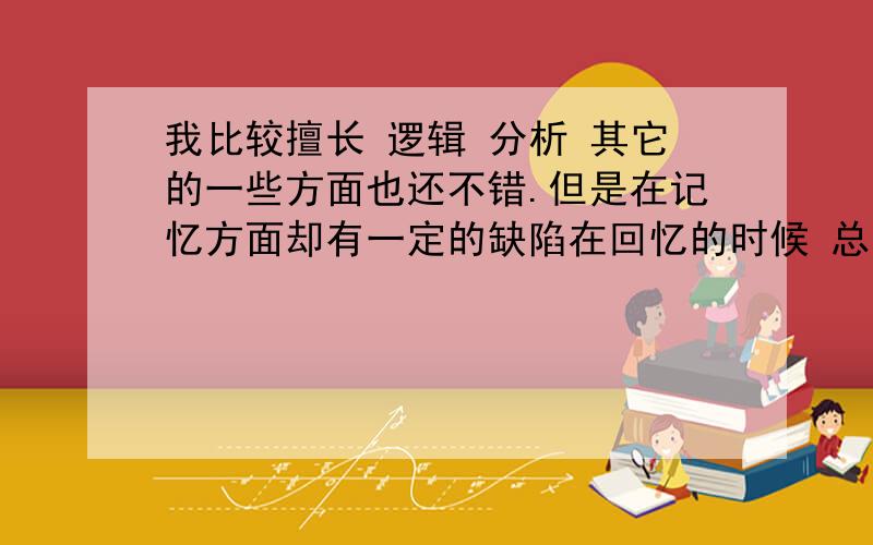 我比较擅长 逻辑 分析 其它的一些方面也还不错.但是在记忆方面却有一定的缺陷在回忆的时候 总会觉得好像有什么东西强烈的阻碍自己 尤其是一些文字性的 概念性的知识记忆困难但是自己