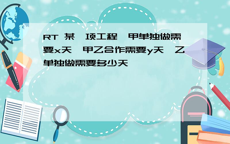 RT 某一项工程,甲单独做需要x天,甲乙合作需要y天,乙单独做需要多少天