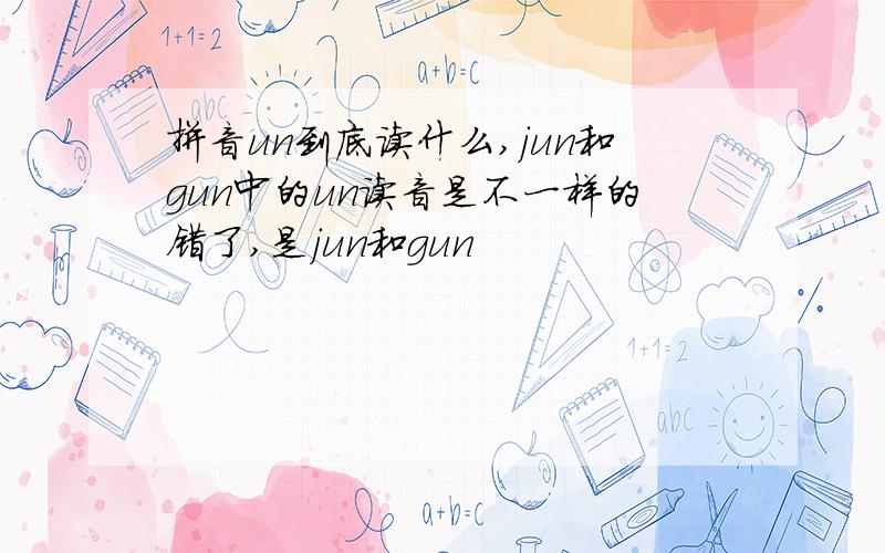 拼音un到底读什么,jun和gun中的un读音是不一样的错了,是jun和gun