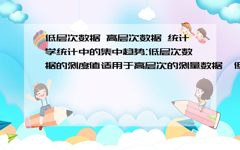 低层次数据 高层次数据 统计学统计中的集中趋势;低层次数据的测度值适用于高层次的测量数据,但高层次数据的测度值并不适用于低层次的测量数据