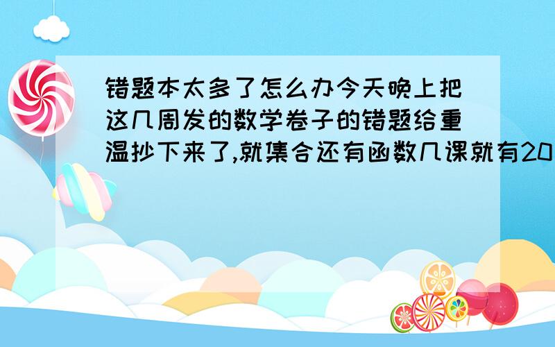 错题本太多了怎么办今天晚上把这几周发的数学卷子的错题给重温抄下来了,就集合还有函数几课就有20多道了.以后练习册还有更多,到时候错题太多会不会没时间复习啊,那抄的不是浪费了