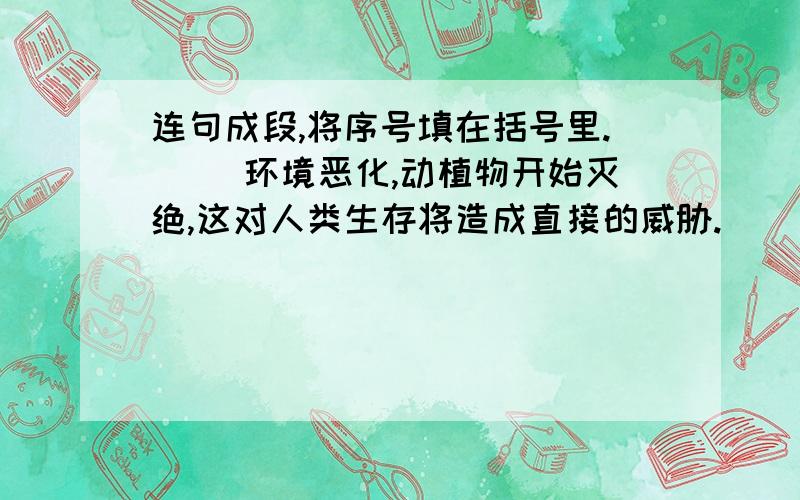 连句成段,将序号填在括号里.（ ）环境恶化,动植物开始灭绝,这对人类生存将造成直接的威胁.（ ）因此,有理由说,保护各个物种,就是保护人类自己.（ ）最近,动物学家们发现,地球上许多地