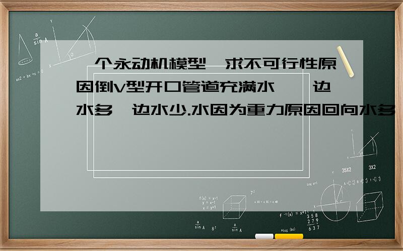 一个永动机模型,求不可行性原因倒V型开口管道充满水,一边水多一边水少.水因为重力原因回向水多一个方向流动.我时候能假设倒V型管道一头细长一头粗短,且细长部分的出水质量没有粗短部