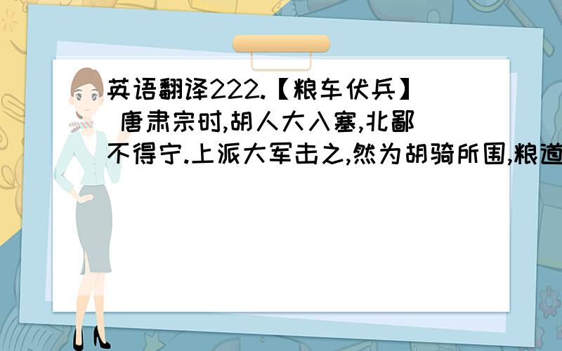 英语翻译222.【粮车伏兵】 唐肃宗时,胡人大入塞,北鄙不得宁.上派大军击之,然为胡骑所围,粮道绝,兵多馁死.上急,以裴行俭率兵援之.行俭曰：“湖人众,惟智取耳.”遂佯为粮车三百乘,每车伏