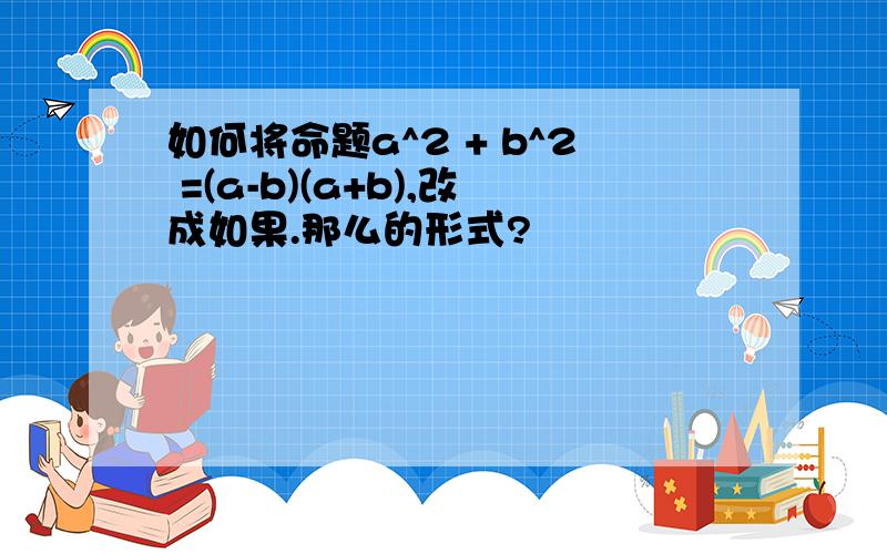 如何将命题a^2 + b^2 =(a-b)(a+b),改成如果.那么的形式?