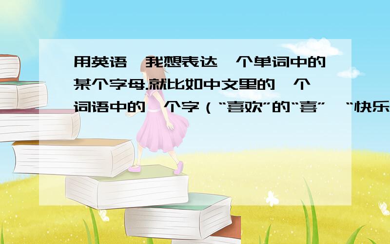 用英语,我想表达一个单词中的某个字母.就比如中文里的一个词语中的一个字（“喜欢”的“喜”,“快乐”的“乐”）.想表达“winter”的