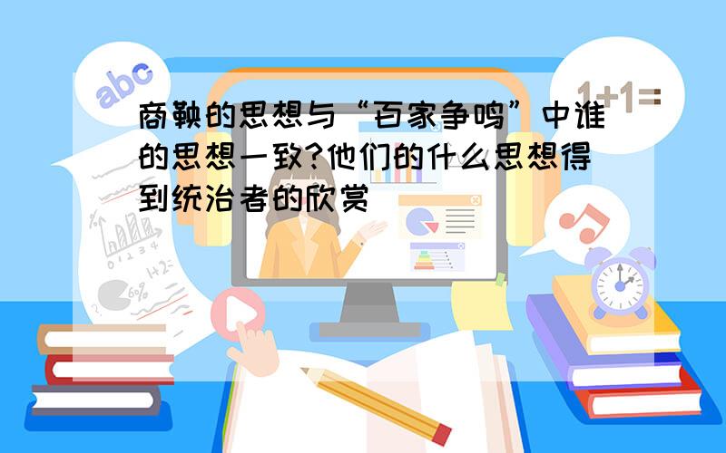 商鞅的思想与“百家争鸣”中谁的思想一致?他们的什么思想得到统治者的欣赏