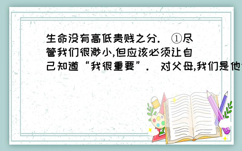 生命没有高低贵贱之分.（①尽管我们很渺小,但应该必须让自己知道“我很重要”.）对父母,我们是他们安事晚年的保障；（②对朋友,我们是他们倾诉衷肠的对象.）任何时候都不要看轻自己,