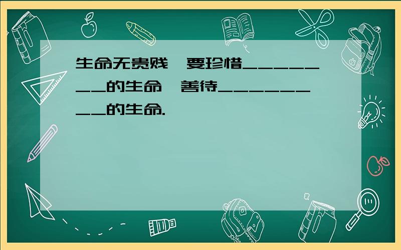 生命无贵贱,要珍惜_______的生命,善待________的生命.