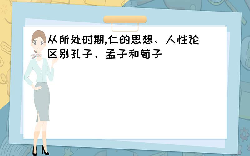 从所处时期,仁的思想、人性论区别孔子、孟子和荀子