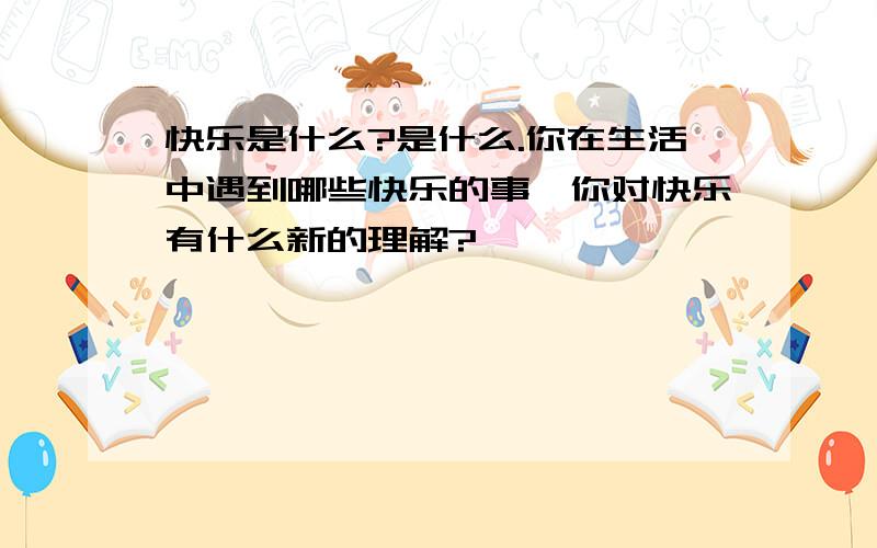 快乐是什么?是什么.你在生活中遇到哪些快乐的事,你对快乐有什么新的理解?