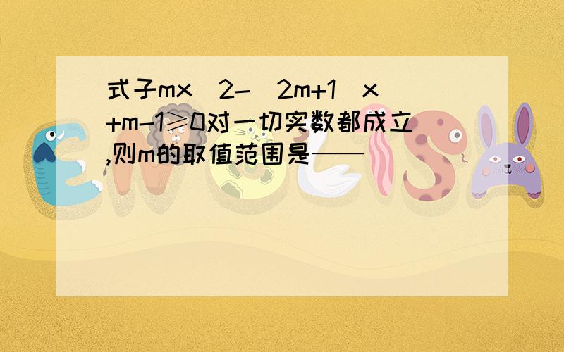 式子mx^2-(2m+1)x+m-1≥0对一切实数都成立,则m的取值范围是——