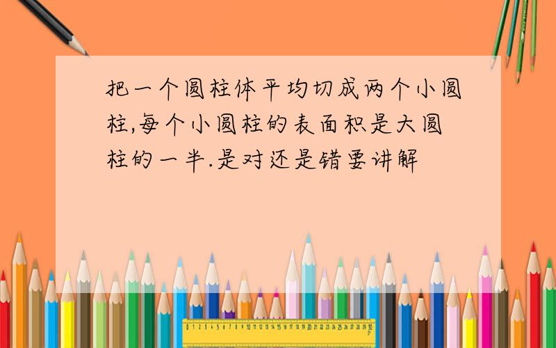 把一个圆柱体平均切成两个小圆柱,每个小圆柱的表面积是大圆柱的一半.是对还是错要讲解