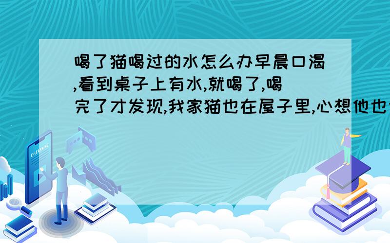 喝了猫喝过的水怎么办早晨口渴,看到桌子上有水,就喝了,喝完了才发现,我家猫也在屋子里,心想他也肯定喝过了,怎么办,不会有影响吧,对身体,我家猫是很自由的,经常外出的那种,也没打什么