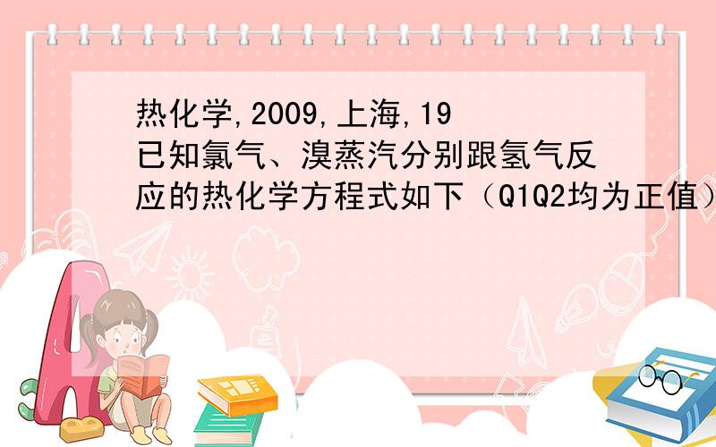 热化学,2009,上海,19已知氯气、溴蒸汽分别跟氢气反应的热化学方程式如下（Q1Q2均为正值）：H2（g）+Cl2(g)=2HCl(g)+Q1H2（g）+Br2(g)=2HBr(g)+Q2有关上述反应的叙述正确的是：A.Q1>Q2B.生成物总能量均高