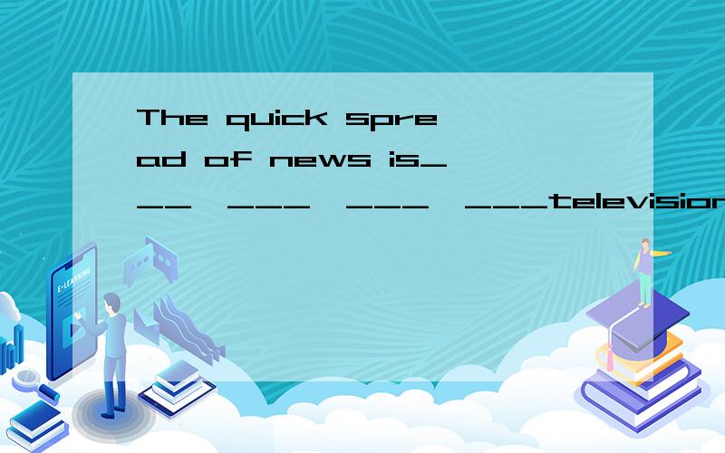 The quick spread of news is___  ___  ___  ___television and radio programmes around the world(新闻迅速传播是由于全世界范围内都很容易看到电视和广播节目)