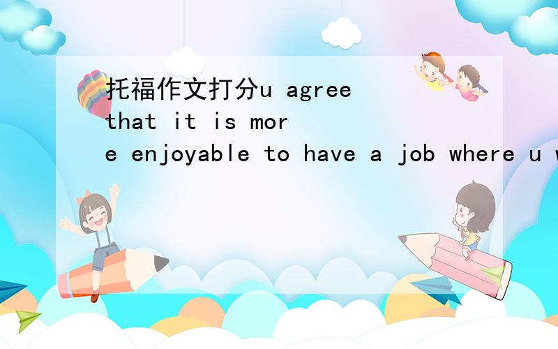 托福作文打分u agree that it is more enjoyable to have a job where u work three days a week for longer hours than work five days a week for shorter hours.Although working less days a week sounds to be a pleasant idea to some people,I don't find