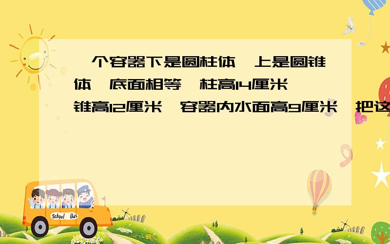 一个容器下是圆柱体,上是圆锥体,底面相等,柱高14厘米,锥高12厘米,容器内水面高9厘米,把这个