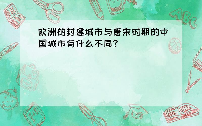 欧洲的封建城市与唐宋时期的中国城市有什么不同?