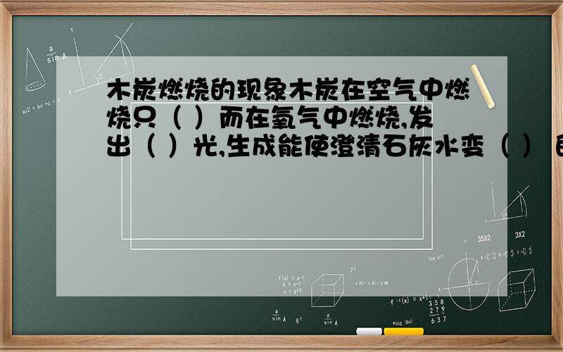 木炭燃烧的现象木炭在空气中燃烧只（ ）而在氧气中燃烧,发出（ ）光,生成能使澄清石灰水变（ ） 的气体