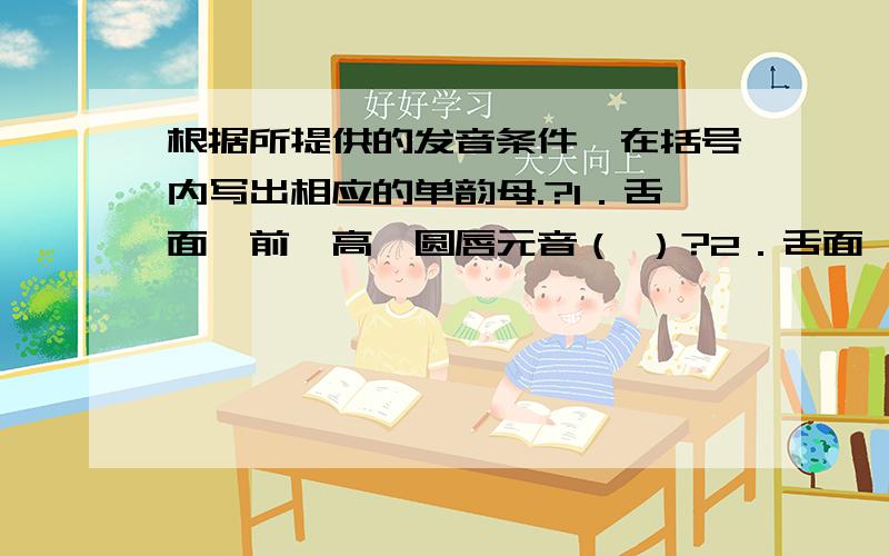 根据所提供的发音条件,在括号内写出相应的单韵母.?1．舌面、前、高、圆唇元音（ ）?2．舌面、后、半高、不圆唇元音（ ）?3．舌面、后、高、圆唇元音（ ）?4．舌面、前、半低、不圆唇元