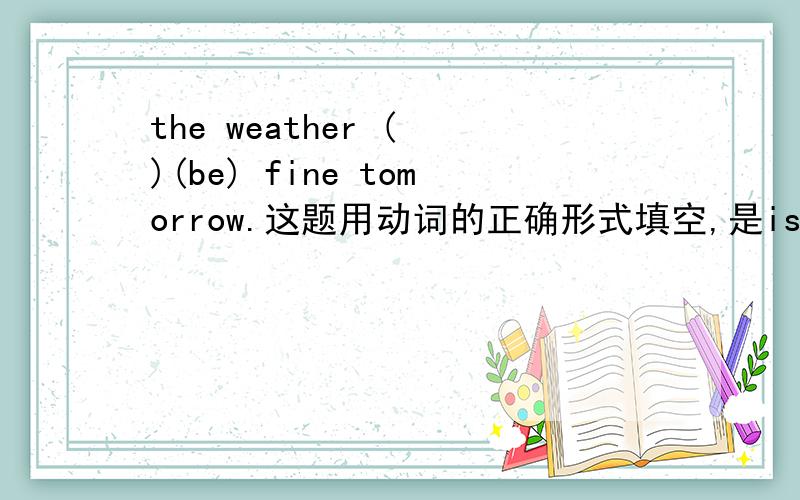 the weather ( )(be) fine tomorrow.这题用动词的正确形式填空,是is还是will,为什么